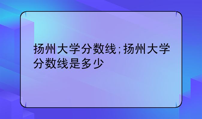 扬州大学分数线;扬州大学分数线是多少