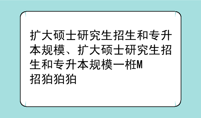 扩大硕士研究生招生和专升本规模、扩大硕士研究生招生和专升本规模一样吗