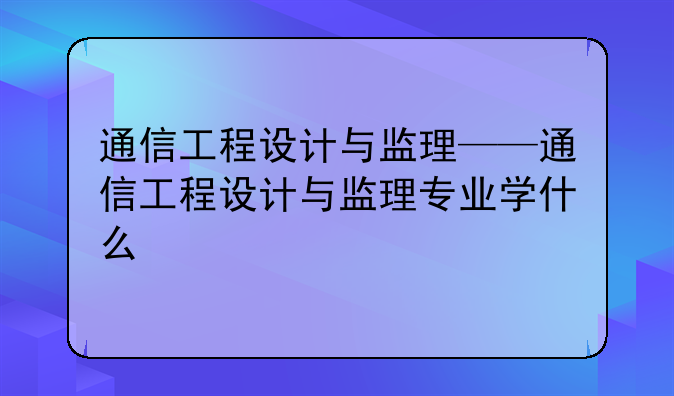 通信工程设计与监理——通信工程设计与监理专业学什么