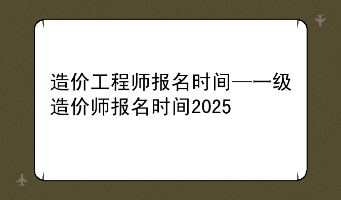 造价工程师报名时间—一级造价师报名时间2025