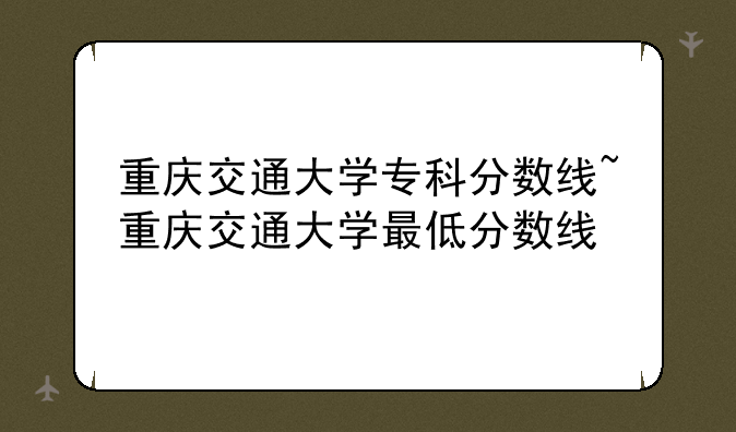 重庆交通大学专科分数线~重庆交通大学最低分数线