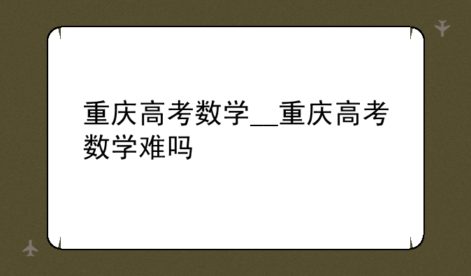 重庆高考数学__重庆高考数学难吗