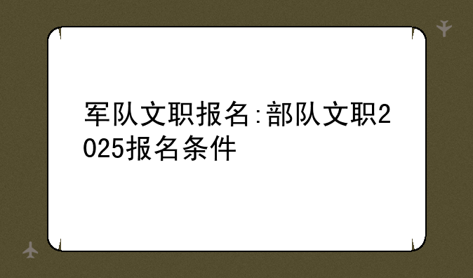 军队文职报名:部队文职2025报名条件