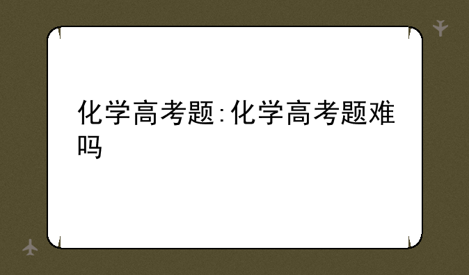 化学高考题:化学高考题难吗