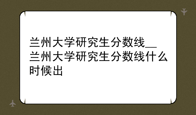 兰州大学研究生分数线__兰州大学研究生分数线什么时候出