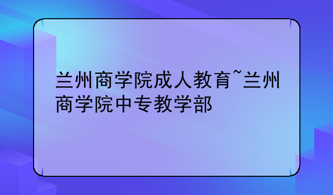 兰州商学院成人教育~兰州商学院中专教学部
