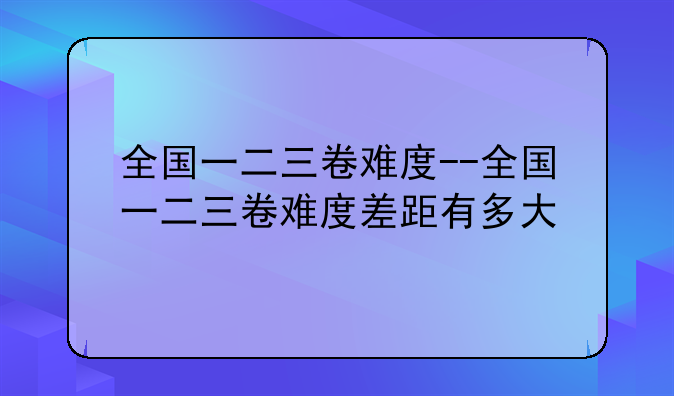 全国一二三卷难度--全国一二三卷难度差距有多大