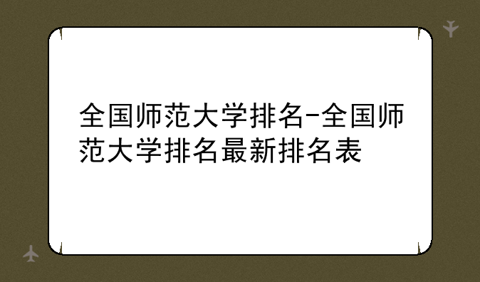 全国师范大学排名-全国师范大学排名最新排名表