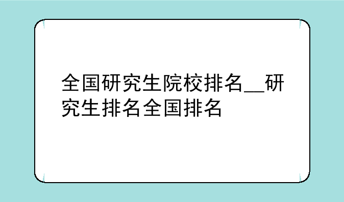 全国研究生院校排名__研究生排名全国排名