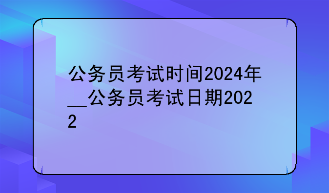 公务员考试时间2024年__公务员考试日期2022