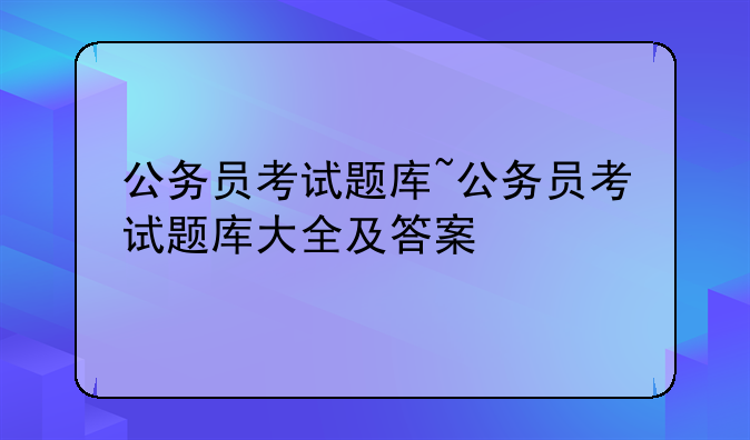 公务员考试题库~公务员考试题库大全及答案
