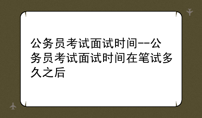 公务员考试面试时间--公务员考试面试时间在笔试多久之后