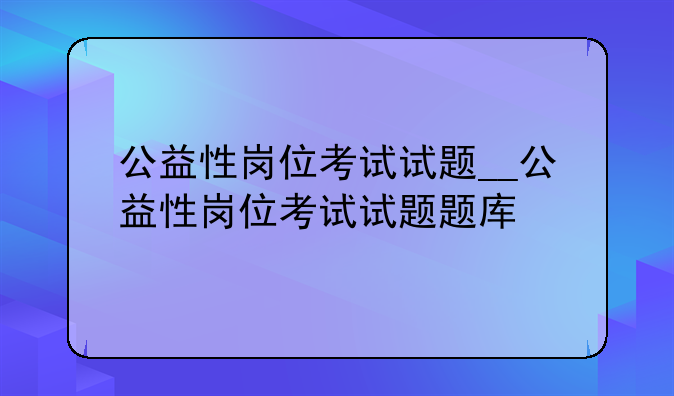 公益性岗位考试试题__公益性岗位考试试题题库