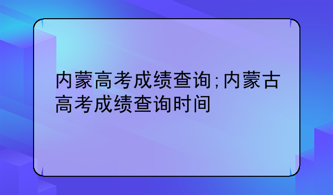 内蒙高考成绩查询;内蒙古高考成绩查询时间